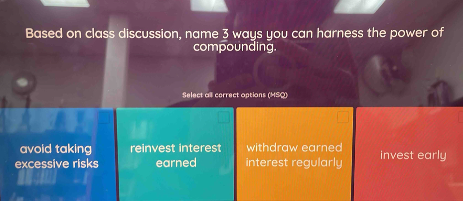 Based on class discussion, name 3 ways you can harness the power of
compounding.
Select all correct options (MSQ)
avoid taking reinvest interest withdraw earned
excessive risks earned interest regularly invest early