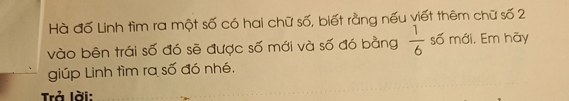 Hà đố Linh tìm ra một số có hai chữ số, biết rằng nếu viết thêm chữ số 2
vào bên trái số đó sẽ được số mới và số đó bằng  1/6  số mới. Em hãy 
giúp Linh tìm ra số đó nhé. 
Trả lời: 
_