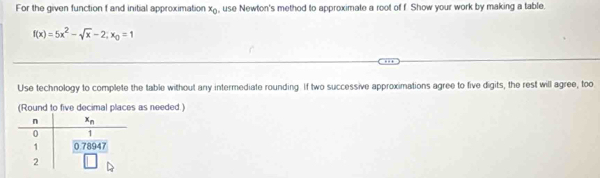 For the given function f and initial approximation x_0 , use Newton's method to approximate a root of f Show your work by making a table.
f(x)=5x^2-sqrt(x)-2;x_0=1
Use technology to complete the table without any intermediate rounding. If two successive approximations agree to five digits, the rest will agree, too
(Round to five decimal places as needed.)