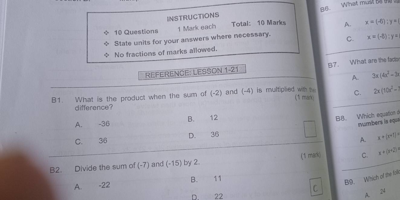 INSTRUCTIONS B6. What must be the 
10 Questions 1 Mark each Total: 10 Marks
A. x=(-6); y=(
State units for your answers where necessary.
C. x=(-8); y=
No fractions of marks allowed.
B7. What are the factor
REFERENCE: LESSON 1-21
A. 3x(4x^2-3x
B1. What is the product when the sum of (-2) and (-4) is multiplied with their
C. 2x(10x^2-7
(1 mark)
difference?
B. 12
B8. Which equation d
A. -36
numbers is equa
D. 36
C. 36 A. x+(x+1)=
C.
B2. Divide the sum of (-7) and (-15) by 2. (1 mark) x+(x+2)=
C B9. Which of the foll
A. €£-22 B. 11
D. 22
A. 24