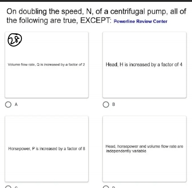 On doubling the speed, N, of a centrifugal pump, all of
the following are true, EXCEPT: Powerline Review Center
28
Volume flow rate, Q is increased by a factor of 2 Head, H is increased by a factor of 4
A
B
Horsepower, P is increased by a factor of 8 Head, horsepower and volume flow rate are
independently variable