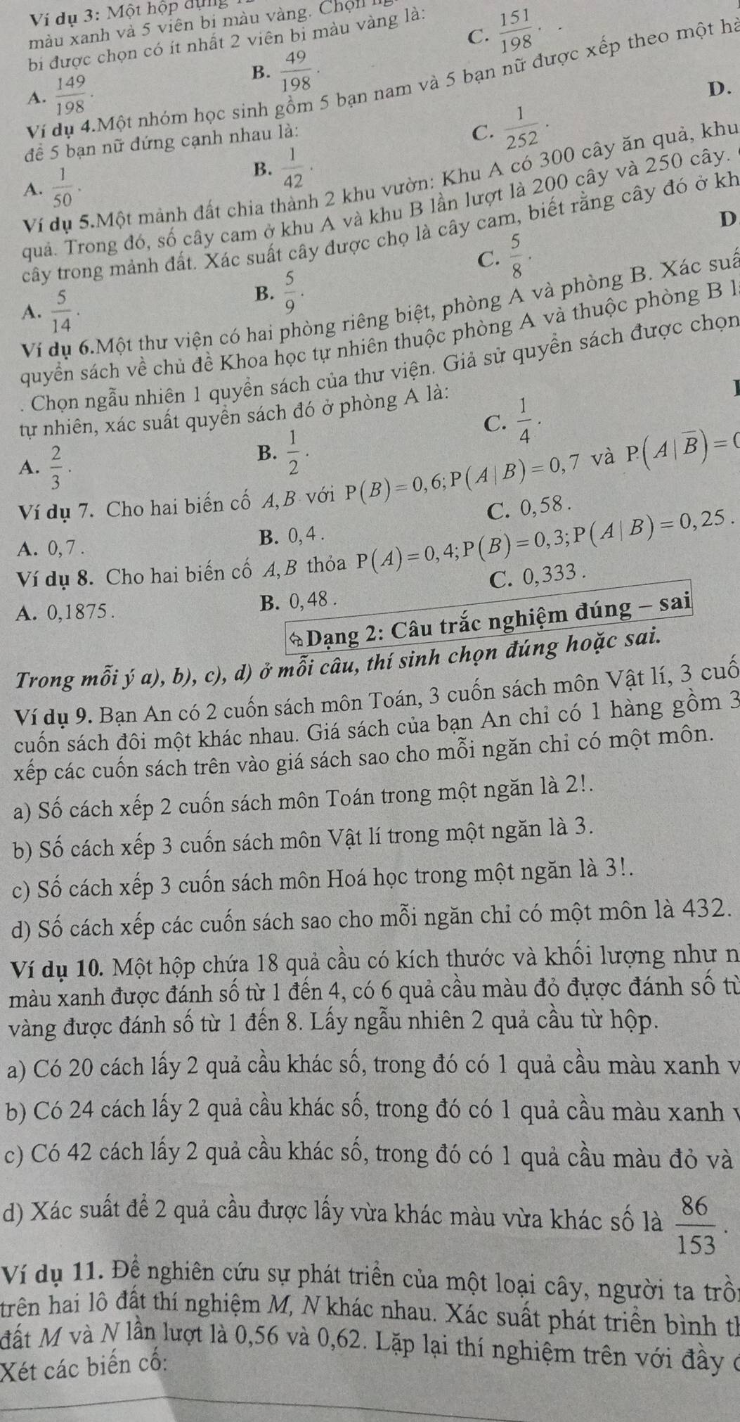 Ví dụ 3: Một hộp dụng
C.  151/198 .
màu xanh và 5 viên bi màu vàng. Chộ1
bi được chọn có ít nhất 2 viên bi màu vàng là:
Ví dụ 4.Một nhóm học sinh * bạn nam và 5 bạn nữ được xếp theo một ha
A.  149/198 ·
B.  49/198 ·
D.
để 5 bạn nữ đứng cạnh nhau là:
C.  1/252 .
Ví dụ 5.Một mảnh đất chia t  2 khu vườn: Khu A có 300 cây ăn quả, khu
A.  1/50 .
B.  1/42 .
quả. Trong đó, số cây cam ở khu A và khu B lần lượt là 200 cây và 250 cây.
D
cây trong mảnh đất. Xác suất cây được chọ là cây cam, biết rằng cây đó ở kh
C.  5/8 .
A.  5/14 .
B.  5/9 .
Ví dụ 6.Một thư viện có hai phòng riêng biệt, phòng A và phòng B. Xác sua
quyển sách về chủ đề Khoa học tự nhiên thuộc phòng A và thuộc phòng B 
2  Chọn ngẫu nhiên 1 quyền sách của thư viện. Giả sử quyền sách được chọn
tự nhiên, xác suất quyền sách đó ở phòng A là:
C.  1/4 ·
A.  2/3 .
B.  1/2 .
Ví dụ 7. Cho hai biến cố A, B với P(B)=0,6;P(A|B)=0,7 và P(A|overline B)=0
A. 0, 7 . B. 0, 4 .
Ví dụ 8. Cho hai biến cố A, B thỏa P(A)=0,4;P(B)=0,3;P(A|B)=0,25. C. 0,58 .
A. 0,1875 . B. 0, 48 . C. 0,333 .
* Dạng 2: Câu trắc nghiệm đúng - sai
Trong mỗi ý a), b), c), d) ở mỗi câu, thí sinh chọn đúng hoặc sai.
Ví dụ 9. Bạn An có 2 cuốn sách môn Toán, 3 cuốn sách môn Vật lí, 3 cuố
cuốn sách đôi một khác nhau. Giá sách của bạn An chỉ có 1 hàng gồm 3
xếp các cuốn sách trên vào giá sách sao cho mỗi ngăn chi có một môn.
a) Số cách xếp 2 cuốn sách môn Toán trong một ngăn là 2!.
b) Số cách xếp 3 cuốn sách môn Vật lí trong một ngăn là 3.
c) Số cách xếp 3 cuốn sách môn Hoá học trong một ngăn là 3!.
d) Số cách xếp các cuốn sách sao cho mỗi ngăn chỉ có một môn là 432.
Ví dụ 10. Một hộp chứa 18 quả cầu có kích thước và khối lượng như n
màu xanh được đánh số từ 1 đến 4, có 6 quả cầu màu đỏ đựợc đánh số từ
vàng được đánh số từ 1 đến 8. Lấy ngẫu nhiên 2 quả cầu từ hộp.
a) Có 20 cách lấy 2 quả cầu khác số, trong đó có 1 quả cầu màu xanh v
b) Có 24 cách lấy 2 quả cầu khác số, trong đó có 1 quả cầu màu xanh v
c) Có 42 cách lấy 2 quả cầu khác số, trong đó có 1 quả cầu màu đỏ và
d) Xác suất để 2 quả cầu được lấy vừa khác màu vừa khác số là  86/153 .
Ví dụ 11. Đề nghiên cứu sự phát triển của một loại cây, người ta trồi
trên hai lô đất thí nghiệm M, N khác nhau. Xác suất phát triền bình th
đất M và N lần lượt là 0,56 và 0,62. Lặp lại thí nghiệm trên với đầy ở
Xét các biến cố: