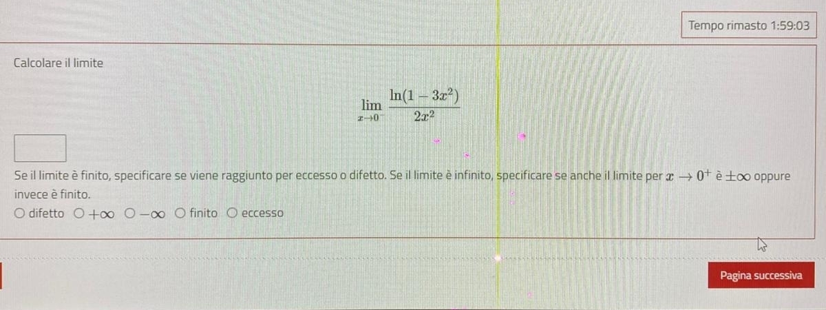 Tempo rimasto 1:59:03 
Calcolare il limite
limlimits _xto 0^- (ln (1-3x^2))/2x^2 
Se il limite è finito, specificare se viene raggiunto per eccesso o difetto. Se il limite è infinito, specificare se anche il limite per xto 0^+ è ±∞ oppure
invece è finito.
difetto bigcirc +∈fty finito eccesso
Pagina successiva