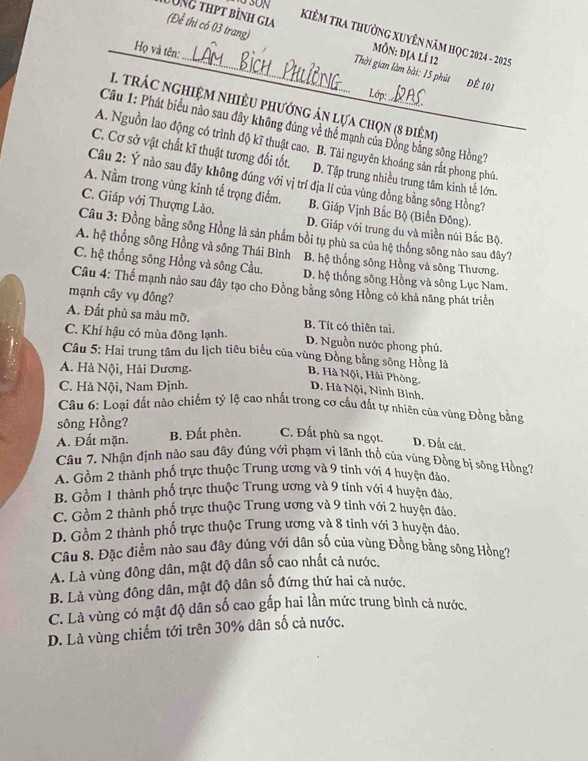UNG thpt bình gia KiêM Tra thường XuyÊn năm HọC 2024 - 2025
Họ và tên:
(Để thì có 03 trang) Thời gian làm bài: 15 phút ĐÊ 101
MÔn: địa lÍ 12
Lớp:
1 trác nghiệm nhiều phướng án lựa chọn (8 điệm)
Cầu 1: Phát biểu nào sau đây không đúng về thể mạnh của Đồng bằng sông Hồng?
A. Nguồn lao động có trình độ kĩ thuật cao. B. Tài nguyên khoáng sản rắt phong phú.
C. Cơ sở vật chất kĩ thuật tương đối tốt. D. Tập trung nhiều trung tâm kinh tế lớn.
Câu 2: Ý nào sau đây không đúng với vị trí địa lí của vùng đồng bằng sông Hồng?
A. Nằm trong vùng kinh tế trọng điểm. B. Giáp Vịnh Bắc Bộ (Biển Đông).
C. Giáp với Thượng Lào. D. Giáp với trung du và miền núi Bắc Bộ.
Câu 3: Đồng bằng sông Hồng là sản phẩm bồi tụ phù sa của hệ thống sông nào sau đây?
A. hệ thống sông Hồng và sông Thái Bình B. hệ thống sông Hồng và sông Thương
C. hệ thống sông Hồng và sông Cầu. D. hệ thống sông Hồng và sông Lục Nam.
Câu 4: Thể mạnh nào sau đây tạo cho Đồng bằng sông Hồng có khả năng phát triển
mạnh cây vụ đông?
A. Đất phù sa màu mỡ. B. Tít có thiên tai.
C. Khí hậu có mùa đông lạnh. D. Nguồn nước phong phú
Câu 5: Hai trung tâm du lịch tiêu biểu của vùng Đồng bằng sông Hồng là
A. Hà Nội, Hải Dương.
B. Hà Nội, Hải Phòng. D. Hà Nội, Ninh Bình.
C. Hà Nội, Nam Định.
Câu 6: Loại đất nào chiếm tỷ lệ cao nhất trong cơ cầu đất tự nhiên của vùng Đồng bằng
sông Hồng?
A. Đất mặn. B. Đất phèn. C. Đất phù sa ngọt. D. Đất cát.
Câu 7. Nhận định nào sau đây đúng với phạm vi lãnh thổ của vùng Đồng bị sông Hồng7
A. Gồm 2 thành phố trực thuộc Trung ương và 9 tỉnh với 4 huyện đảo.
B. Gồm 1 thành phố trực thuộc Trung ương và 9 tinh với 4 huyện đảo.
C. Gồm 2 thành phố trực thuộc Trung ương và 9 tỉnh với 2 huyện đảo.
D. Gồm 2 thành phố trực thuộc Trung ương và 8 tinh với 3 huyện đảo.
Câu 8. Đặc điểm nào sau đây đúng với dân số của vùng Đồng bằng sông Hồng7
A. Là vùng đông dân, mật độ dân số cao nhất cả nước.
B. Là vùng đông dân, mật độ dân số đứng thứ hai cả nước.
C. Là vùng có mật độ dân số cao gấp hai lần mức trung bình cả nước.
D. Là vùng chiếm tới trên 30% dân số cả nước.