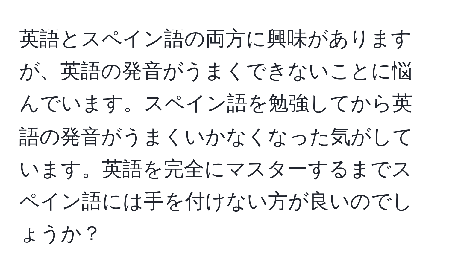 英語とスペイン語の両方に興味がありますが、英語の発音がうまくできないことに悩んでいます。スペイン語を勉強してから英語の発音がうまくいかなくなった気がしています。英語を完全にマスターするまでスペイン語には手を付けない方が良いのでしょうか？