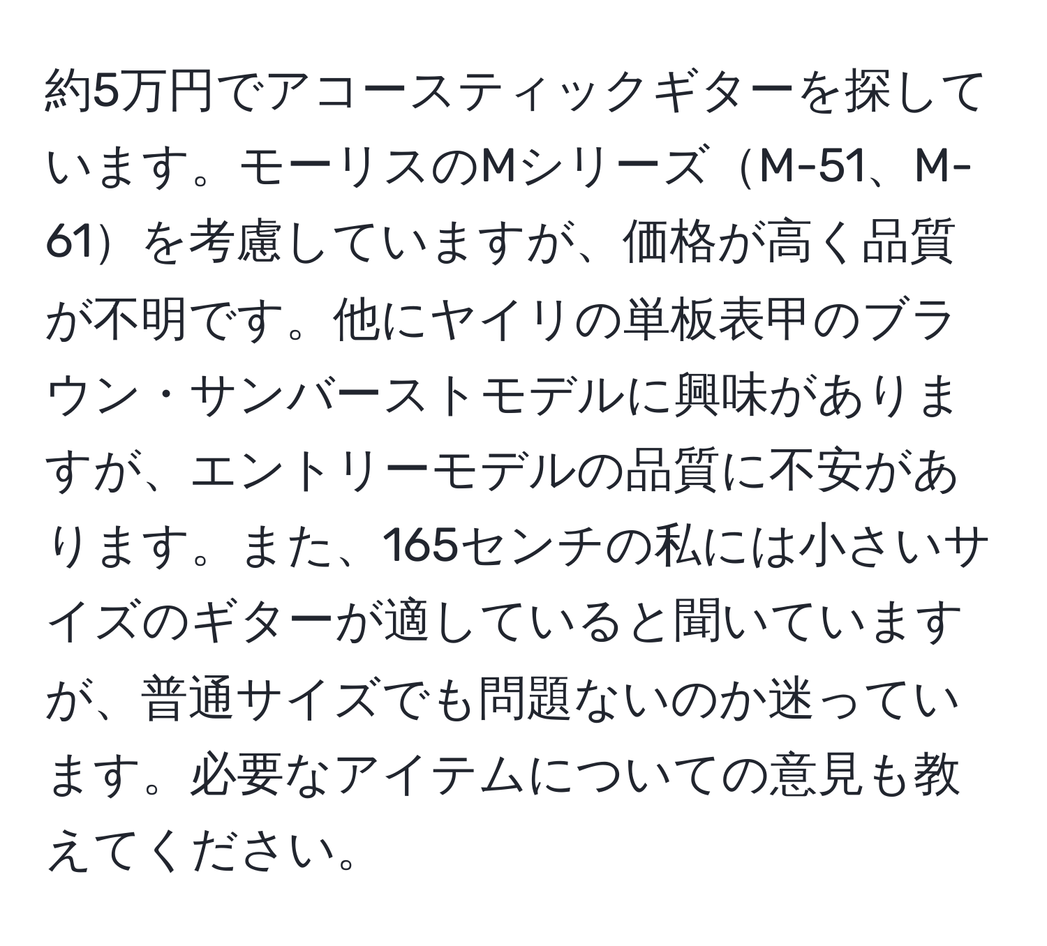 約5万円でアコースティックギターを探しています。モーリスのMシリーズM-51、M-61を考慮していますが、価格が高く品質が不明です。他にヤイリの単板表甲のブラウン・サンバーストモデルに興味がありますが、エントリーモデルの品質に不安があります。また、165センチの私には小さいサイズのギターが適していると聞いていますが、普通サイズでも問題ないのか迷っています。必要なアイテムについての意見も教えてください。