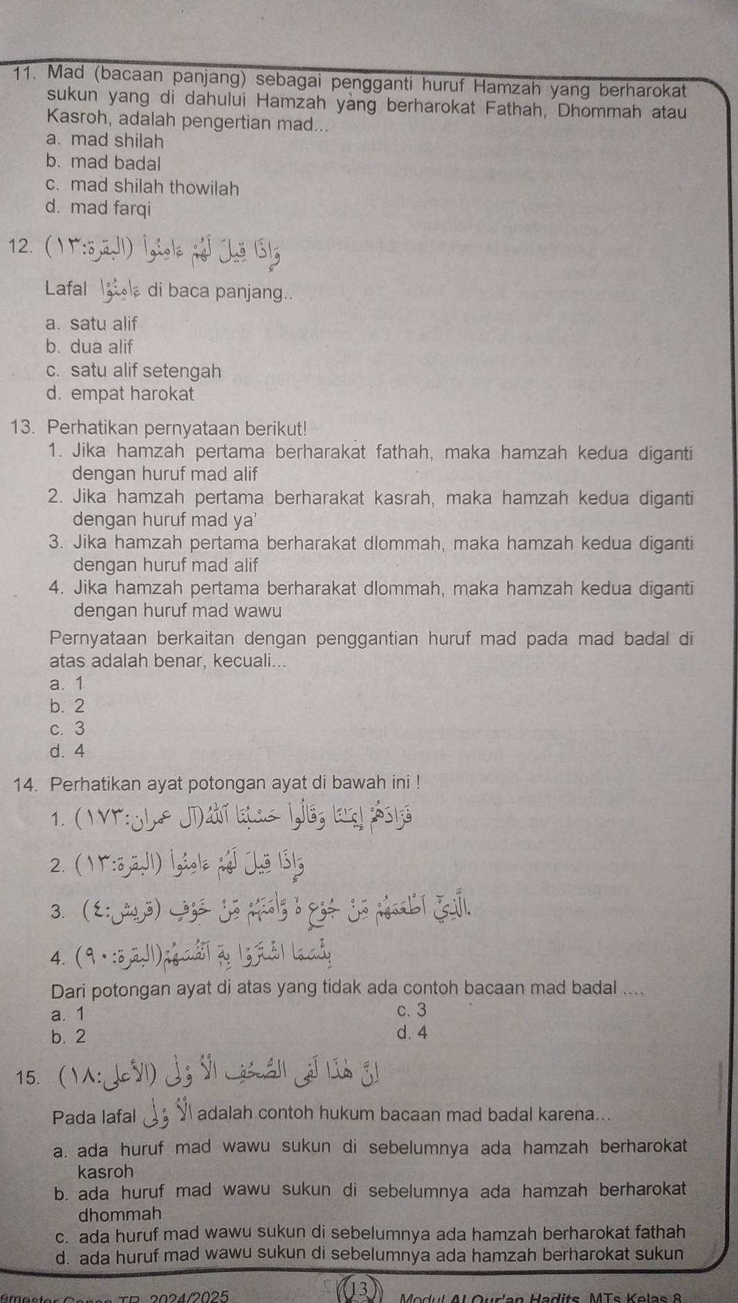 Mad (bacaan panjang) sebagai pengganti huruf Hamzah yang berharokat
sukun yang di dahului Hamzah yàng berharokat Fathah, Dhommah atau
Kasroh, adalah pengertian mad...
a. mad shilah
b. mad badal
c. mad shilah thowilah
d. mad farqi
12.(
Lafal  di baca panjang..
a. satu alif
b. dua alif
c. satu alif setengah
d. empat harokat
13. Perhatikan pernyataan berikut!
1. Jika hamzah pertama berharakat fathah, maka hamzah kedua diganti
dengan huruf mad alif
2. Jika hamzah pertama berharakat kasrah, maka hamzah kedua diganti
dengan huruf mad ya'
3. Jika hamzah pertama berharakat dlommah, maka hamzah kedua diganti
dengan huruf mad alif
4. Jika hamzah pertama berharakat dlommah, maka hamzah kedua diganti
dengan huruf mad wawu
Pernyataan berkaitan dengan penggantian huruf mad pada mad badal di
atas adalah benar, kecuali...
a. 1
b. 2
c. 3
d. 4
14. Perhatikan ayat potongan ayat di bawah ini !
1. (
2. ()
3. 3)
4.
Dari potongan ayat di atas yang tidak ada contoh bacaan mad badal ....
a. 1 c. 3
b. 2 d. 4
15.( )  
Pada lafal Y adalah contoh hukum bacaan mad badal karena...
a. ada huruf mad wawu sukun di sebelumnya ada hamzah berharokat
kasroh
b. ada huruf mad wawu sukun di sebelumnya ada hamzah berharokat
dhommah
c. ada huruf mad wawu sukun di sebelumnya ada hamzah berharokat fathah
d. ada huruf mad wawu sukun di sebelumnya ada hamzah berharokat sukun
B    2 0 2 42 0 2