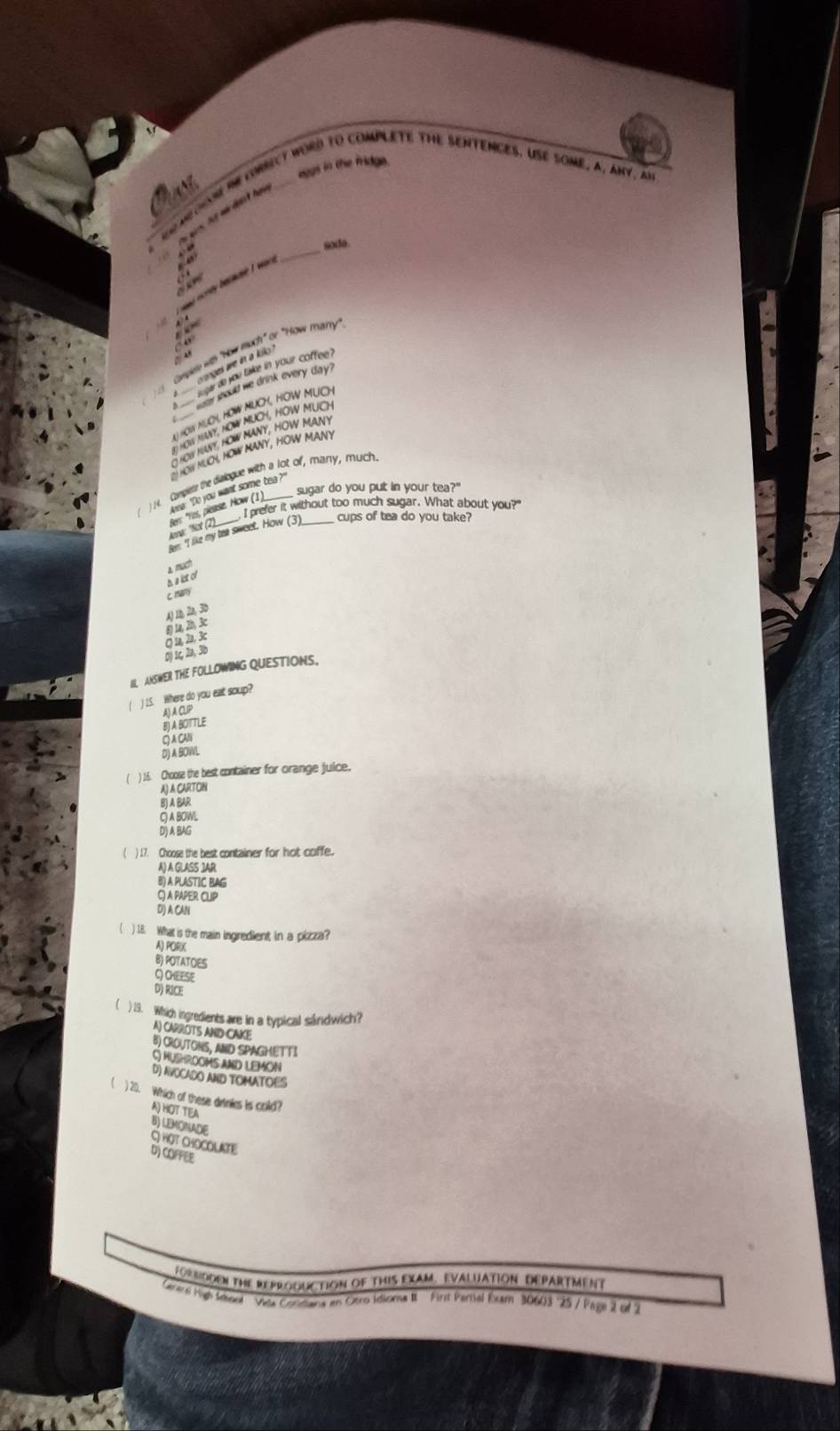 eggs in the fridge.
r mo i crNct word to compleTE THE SENTENCES. USE some, a, ay, an
soda.
amé ecrey bermae w .
_
onpee with "How much' or "How mitrry
hOw MUcH, HOW MUCH, HOW MUch
HOW MUOL HOW MANY, HOW MANY
( 4. Compient the dislogue with a lot of, many, much
sugar do you put in your tea?"
_
I prefer it without too much sugar. What about you?"
cups of tea do you take?
thd
c mn
8 u 2 A) Ià 2a, 3b
an 2 k
D) 1c, 2a, 3b
II ANSWER THE FOLLOWING QUESTIONS.
( ) 15. Where do you eat soup?
A) A CUP
BJ A BOTTLE
Q A CAN
Dj A BOWL
( ) 16. Choose the best container for orange juice,
A) A CARTOIN
B) A BAR
C A BOWL
D) A BAG
( ) 17. Choose the best container for hot coffe.
A) A GLASS JAR
B) A PLASTIC BAG
Gj a PAPER CLIP
D) A CAN
( ) 18. What is the main ingredient in a pizza?
A) PORK
B) POTATOES
QOHEESE
D) RICE
 ) 29. Which ingredents are in a typical sándwich?
A) CARROTS AND CAKE
B) CROUTONS, AND SPAGHETTI
G hUSHrOOmS anD LEMON
D) NYOCADO AND TOMATOES
 ) 20. Which of these drinkes is cold?
A) HOT TEA
B) LEMONADE C HOT CHOCOLAKTE
D) COFFEE
FoRMDDEN The ReProGUCtION of THIS EXAM. EVALUATION DEPARTMeNT
Genersi High Sevool 'Vida Conmans in Otro Idiora R First Pertial Exam 30603 25 / Page 2 of 2