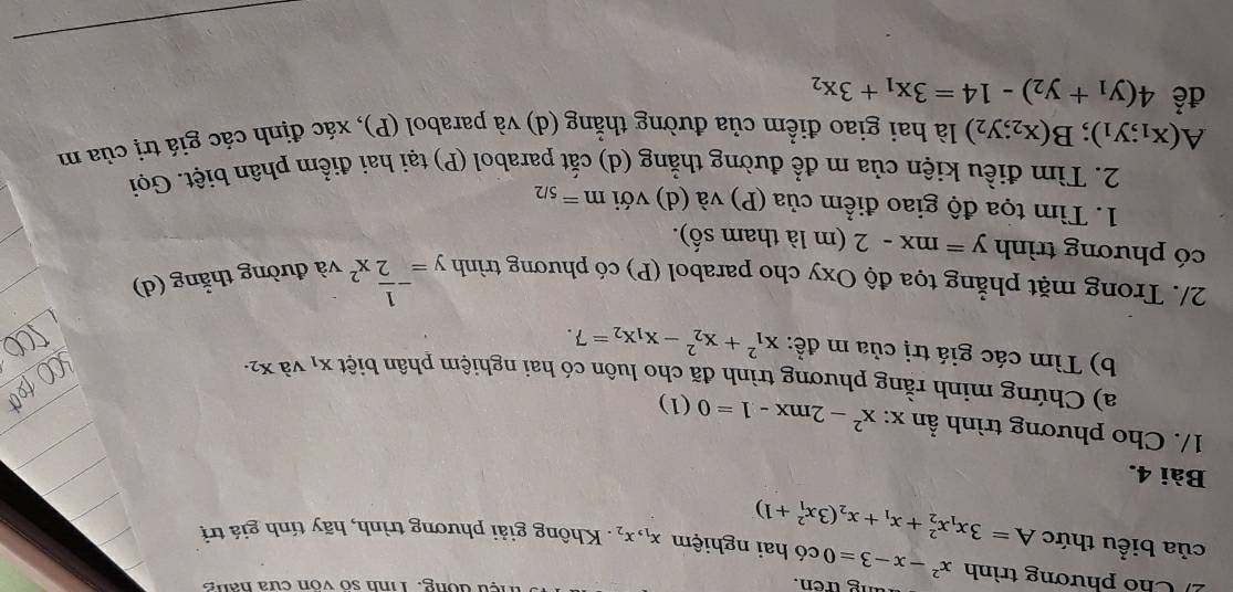 ng tren. Tệu đông. Tinh số vôn cửa hang 
Cho phương trình x^2-x-3=0 có hai nghiệm x_1, x_2. Không giải phương trình, hãy tính giá trị 
của biểu thức A=3x_1x_2^(2+x_1)+x_2(3x_1^(2+1)
Bài 4. 
1/. Cho phương trình ần x:x^2)-2mx-1=0 ( 1) 
a) Chứng minh rằng phương trình đã cho luôn có hai nghiệm phân biệt X_1 và X_2·
b) Tìm các giá trị của m đề: x_1^(2+x_2^2-x_1)x_2=7. 
2/. Trong mặt phẳng tọa độ Oxy cho parabol (P) có phương trình y=- 1/2 x^2va đường thắng (d) 
có phương trình y=mx-2 (m là tham số). 
1. Tìm tọa độ giao điểm của (P) và (d) với m=_5/2
2. Tìm điều kiện của m để đường thẳng (d) cắt parabol (P) tại hai điểm phân biệt. Gọi
A(x_1;y_1); B(x_2;y_2) là hai giao điểm của đường thẳng (d) và parabol (P), xác định các giá trị của m 
để 4(y_1+y_2)-14=3x_1+3x_2