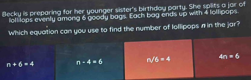 Becky is preparing for her younger sister's birthday party. She splits a jar of
lollilops evenly among 6 goody bags. Each bag ends up with 4 lollipops.
Which equation can you use to find the number of lollipops n in the jar?
4n=6
n+6=4
n-4=6
n/6=4