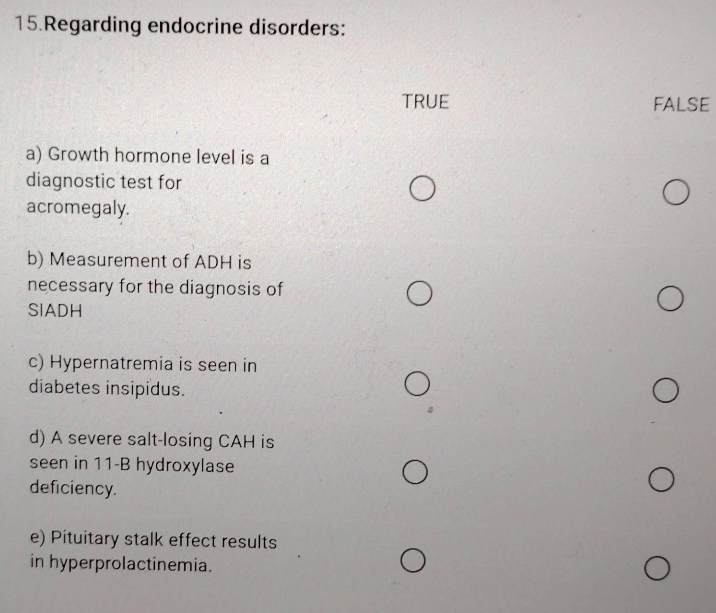 Regarding endocrine disorders:
TRUE FALSE
a) Growth hormone level is a
diagnostic test for
acromegaly.
b) Measurement of ADH is
necessary for the diagnosis of
SIADH
c) Hypernatremia is seen in
diabetes insipidus.
d) A severe salt-losing CAH is
seen in 11-B hydroxylase
deficiency.
e) Pituitary stalk effect results
in hyperprolactinemia.