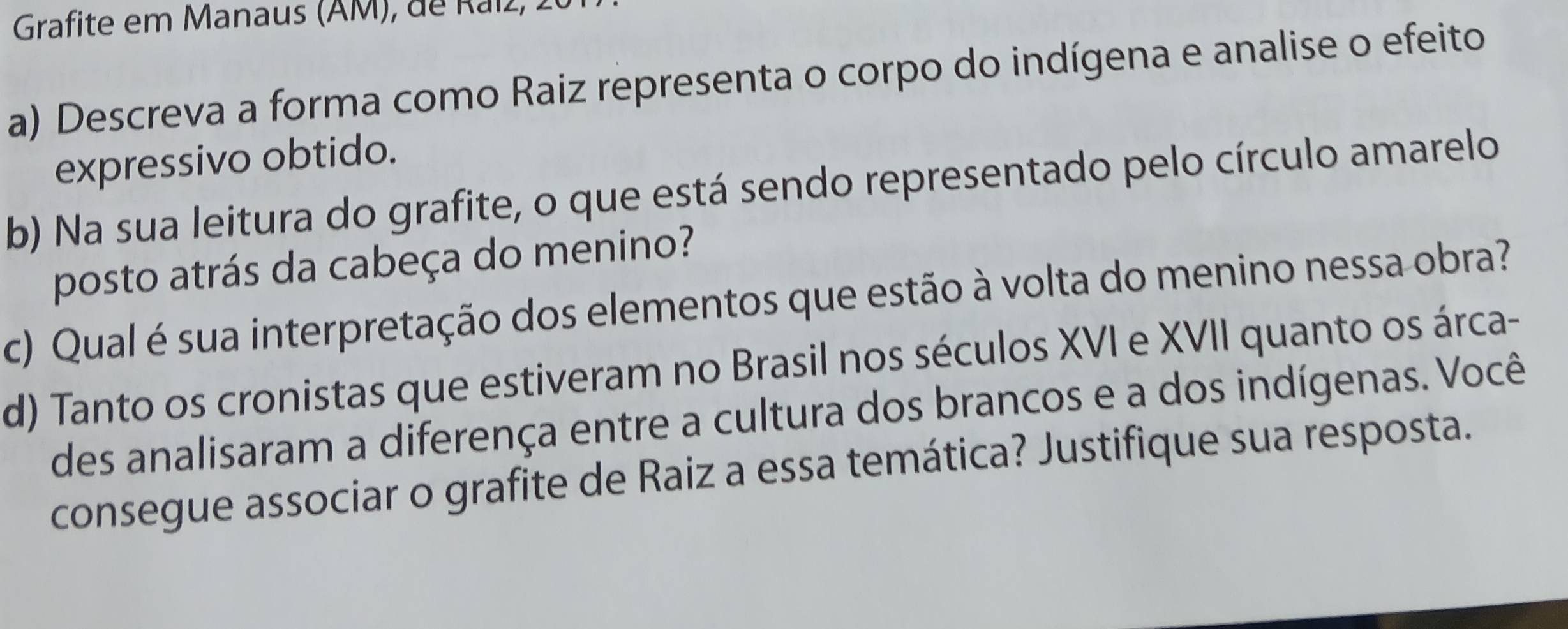 Grafite em Manaus (AM), de Raíz, 
a) Descreva a forma como Raiz representa o corpo do indígena e analise o efeito 
expressivo obtido. 
b) Na sua leitura do grafite, o que está sendo representado pelo círculo amarelo 
posto atrás da cabeça do menino? 
c) Qual é sua interpretação dos elementos que estão à volta do menino nessa obra? 
d) Tanto os cronistas que estiveram no Brasil nos séculos XVI e XVII quanto os árca- 
des analisaram a diferença entre a cultura dos brancos e a dos indígenas. Você 
consegue associar o grafite de Raiz a essa temática? Justifique sua resposta.