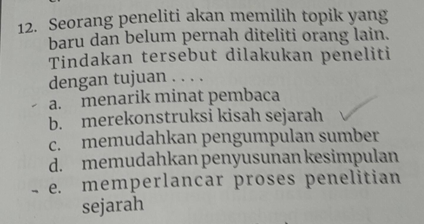 Seorang peneliti akan memilih topik yang
baru dan belum pernah diteliti orang lain.
Tindakan tersebut dilakukan peneliti
dengan tujuan . . . .
a. menarik minat pembaca
b. merekonstruksi kisah sejarah
c. memudahkan pengumpulan sumber
d. memudahkan penyusunan kesimpulan
e. memperlancar proses penelitian
sejarah