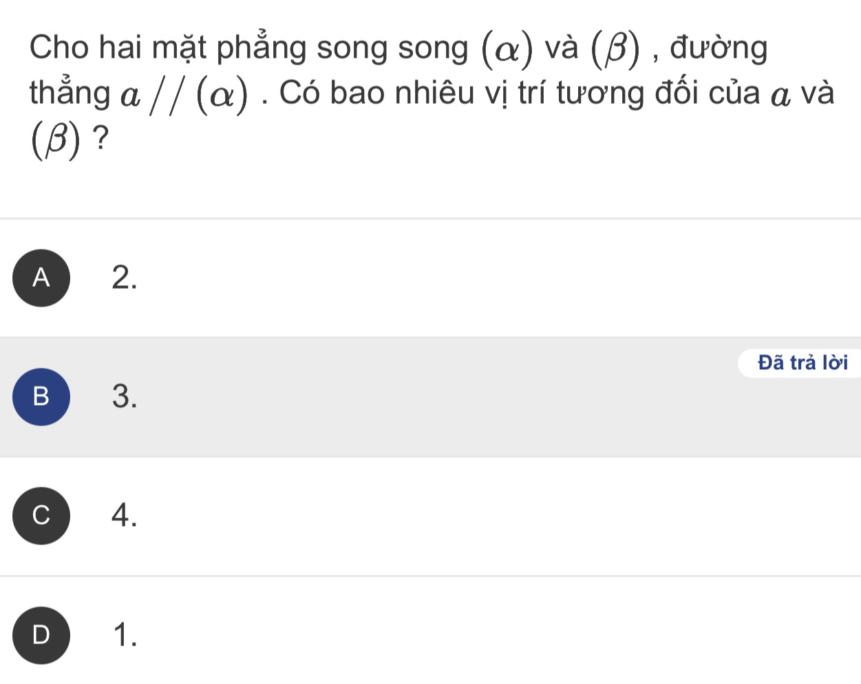 Cho hai mặt phẳng song song (α) và (β) , đường
thẳng a//(alpha ). Có bao nhiêu vị trí tương đối của á và
(beta ) ?
A 2.
Đã trả lời
B 3.
C 4.
D 1.