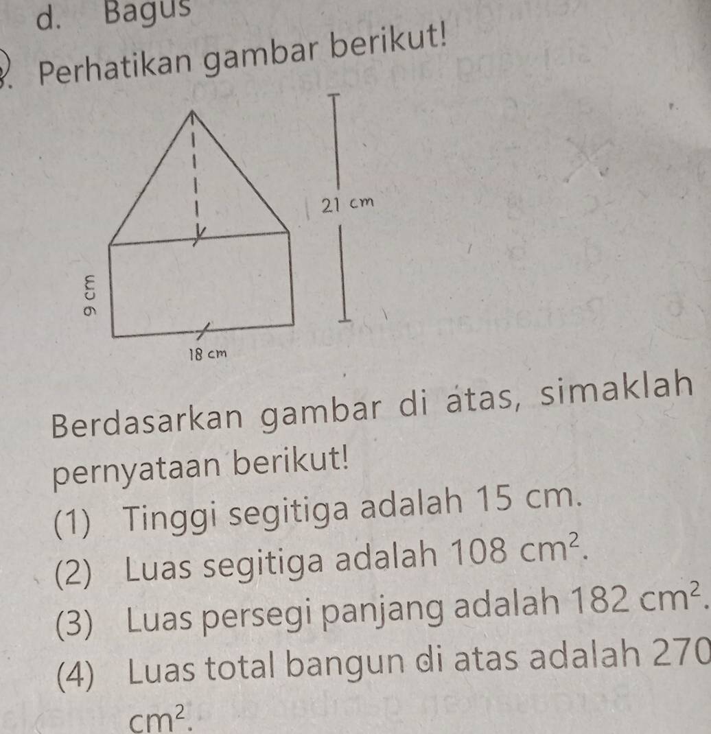 d. Bagus
Perhatikan gambar berikut!
Berdasarkan gambar di átas, simaklah
pernyataan berikut!
(1) Tinggi segitiga adalah 15 cm.
(2) Luas segitiga adalah 108cm^2. 
(3) Luas persegi panjang adalah 182cm^2. 
(4) Luas total bangun di atas adalah 270
cm^2.