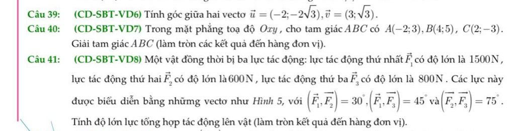 (CD-SBT-VD6) Tính góc giữa hai vecto vector u=(-2;-2sqrt(3)), vector v=(3;sqrt(3)). 
Câu 40: (CD-SBT-VD7) Trong mặt phẳng toạ độ Oxy , cho tam giác ABC có A(-2;3), B(4;5), C(2;-3). 
Giải tam giác ABC (làm tròn các kết quả đến hàng đơn vị). 
Câu 41: (CD-SBT-VD8) Một vật đồng thời bị ba lực tác động: lực tác động thứ nhất vector F_1 có độ lớn là 1500N, 
lực tác động thứ hai vector F_2 có độ lớn là 600N , lực tác động thứ ba vector F_3 có độ lớn là 800N. Các lực này 
được biểu diễn bằng nhữmg vectơ như Hình 5, với (vector F_1,vector F_2)=30°, (vector F_1,vector F_3)=45°va(vector F_2,vector F_3)=75°. 
Tính độ lớn lực tổng hợp tác động lên vật (làm tròn kết quả đến hàng đơn vị).