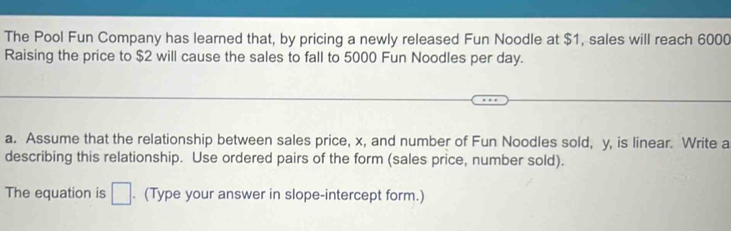 The Pool Fun Company has learned that, by pricing a newly released Fun Noodle at $1, sales will reach 6000
Raising the price to $2 will cause the sales to fall to 5000 Fun Noodles per day. 
a. Assume that the relationship between sales price, x, and number of Fun Noodles sold, y, is linear. Write a 
describing this relationship. Use ordered pairs of the form (sales price, number sold). 
The equation is □. (Type your answer in slope-intercept form.)