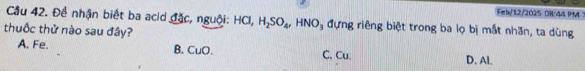 Feb/12/2025 0B:44 PM :
Cầu 42. Để nhận biết ba acid đặc, nguội: HCl, H_2SO_4, HNO_3 đựng riêng biệt trong ba lọ bị mất nhăn, ta dùng
thuốc thử nào sau đây?
A. Fe. B.CuO. C. Cu. D. Al.