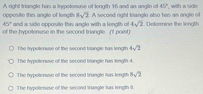 A right triangle has a hypotenuse of length 16 and an angle of 45° , with a side
opposite this angle of length 8sqrt(2). A second right triangle also has an angle of
45° and a side opposite this angle with a length of 4sqrt(2). Determine the length
of the hypotenuse in the second triangle. (1 point)
The hypotenuse of the second triangle has length 4sqrt(2).
The hypotenuse of the second triangle has length 4.
The hypotenuse of the second triangle has length 8sqrt(2)
The hypotenuse of the second triangle has length 8.