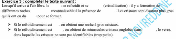 compléter le texte suivant : 
Lorsqu'il arrive à l'air libre, le se refroidit et se (cristallisation) : il y a formation de 
differentes roches reconnaissable à la présence de Les cristaux sont d'autant plus gros 
qu'ils ont cu du ; pour se former. 
Si le refroidissement est , on obtient une roche à gros cristaux. 
Si le refroidissement est , on obtient de minuscules cristaux englobés dans , le verre, 
dans laquelle les cristaux ne sont pas identifiables (trop petits).