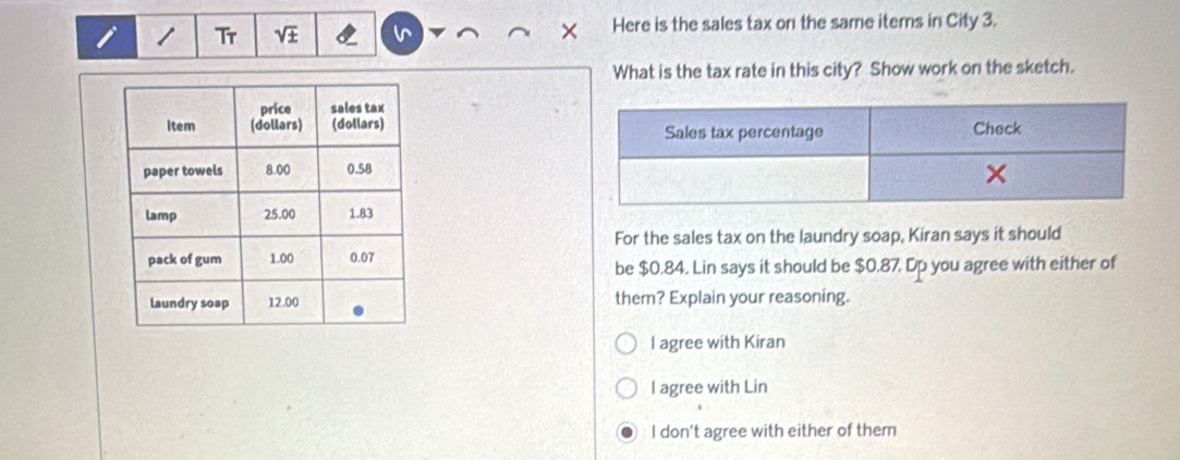 Tr sqrt(± ) Here is the sales tax on the same items in City 3.
What is the tax rate in this city? Show work on the sketch.

For the sales tax on the laundry soap, Kiran says it should
be $0.84. Lin says it should be $0.87, Dp you agree with either of
them? Explain your reasoning.
l agree with Kiran
l agree with Lin
I don't agree with either of them