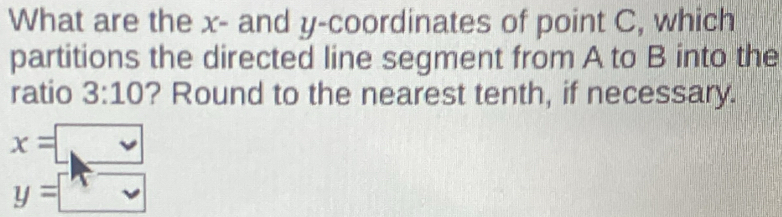 What are the x - and y-coordinates of point C, which 
partitions the directed line segment from A to B into the 
ratio 3:10 ? Round to the nearest tenth, if necessary.
x=□
y=