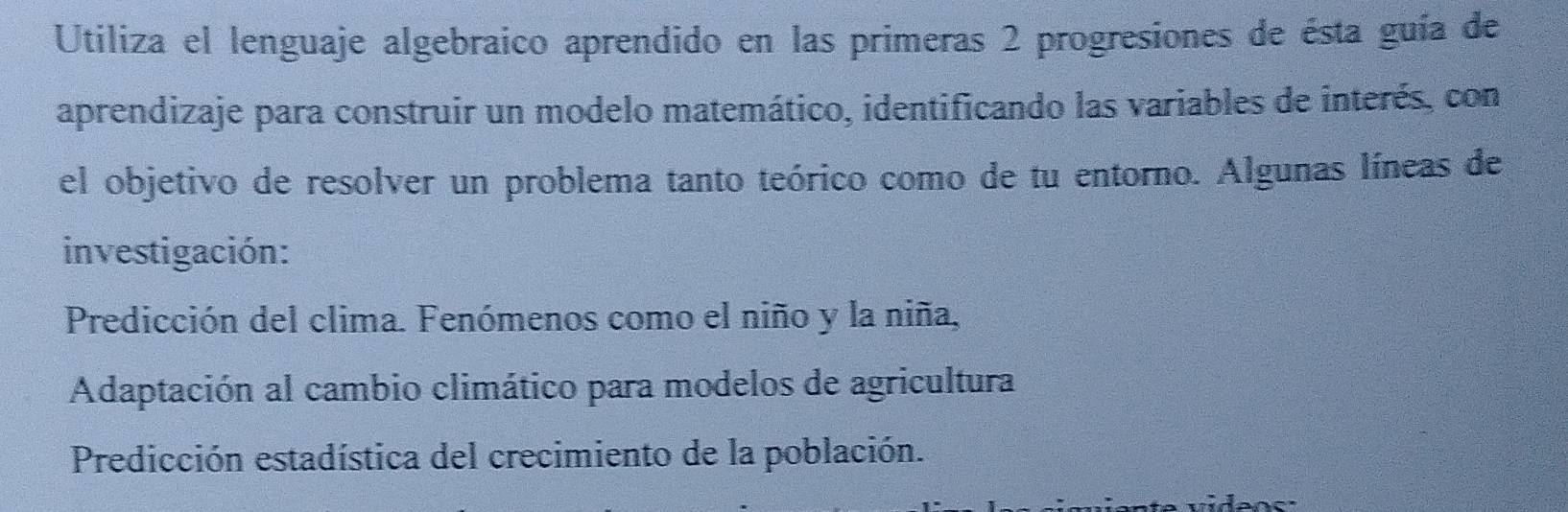 Utiliza el lenguaje algebraico aprendido en las primeras 2 progresiones de ésta guía de
aprendizaje para construir un modelo matemático, identificando las variables de interés, con
el objetivo de resolver un problema tanto teórico como de tu entorno. Algunas líneas de
investigación:
Predicción del clima. Fenómenos como el niño y la niña,
Adaptación al cambio climático para modelos de agricultura
Predicción estadística del crecimiento de la población.