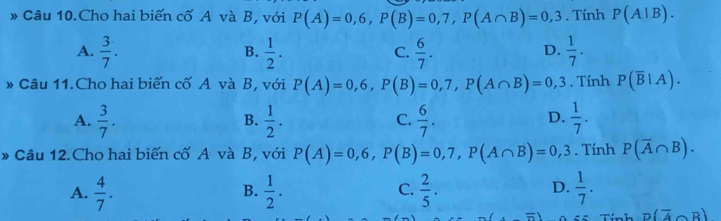 Câu 10.Cho hai biến cố A và B, với P(A)=0,6, P(B)=0,7, P(A∩ B)=0,3. Tính P(A|B).
A.  3/7 .  1/2 .  6/7 .  1/7 . 
B.
C.
D.
» Câu 11.Cho hai biến cố A và B, với P(A)=0,6, P(B)=0,7, P(A∩ B)=0,3. Tính P(overline B|A).
D.
A.  3/7 .  1/2 .  6/7 .  1/7 . 
B.
C.
* Câu 12.Cho hai biến cố A và B, với P(A)=0,6, P(B)=0,7, P(A∩ B)=0,3. Tính P(overline A∩ B).
D.
A.  4/7 .  1/2 .  2/5 .  1/7 . 
B.
C.
D(overline A∩ overline B)