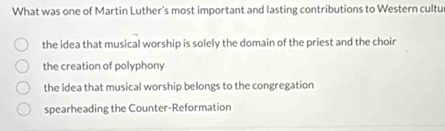 What was one of Martin Luther's most important and lasting contributions to Western cultur
the idea that musical worship is solely the domain of the priest and the choir
the creation of polyphony
the idea that musical worship belongs to the congregation
spearheading the Counter-Reformation