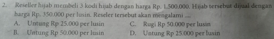 Reseller hijab membeli 3 kodi hijab dengan harga Rp. 1.500.000. Hijab tersebut dijual dengan
harga Rp. 350.000 per lusin. Reseler tersebut akan mengalami ....
A. Untung Rp 25.000 per lusin C. Rugi Rp 50.000 per lusin
B. Untung Rp 50.000 per lusin D. Untung Rp 25.000 per lusin