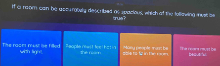 If a room can be accurately described as spacious, which of the following must be
true?
The room must be filled People must feel hot in Many people must be The room must be
with light. the room. able to f in the room beautiful.