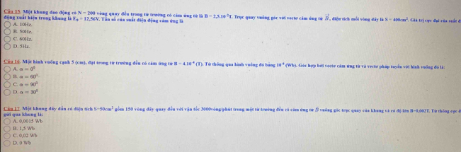 động xuất hiện trong khung là Câu 15. Một khung đao động có N=200 vòng quay đều trong tử trường có cảm ứng từ là B-2,5,10^(-2)B C Trục quay vuống góc với vectơ cảm ứng từ vector B , diệu tích mỗi vòng đây là S=400cm^2 F. Giả trị cực đại của suất ở
E_to =12,56V C. Tần số của suất điện động cảm ứng là
A. 10Hz. B. 50Hz.
C. 60Hz.
D. 5Hz.
Câu 16. Một hình vuống cạnh 5 (cm), đặt trong từ trường đều có cảm ứng từ B=4.10^(-4) (T). Tử thông qua hình vuêng đó băng 10°(WM (). Góc hợp bởi vecte cảm ứng từ và vecte pháp tuyển với hình vuỡng đó là:
A. a=0^2
B. a=60°
C. a=90°
D. alpha =30°
gửi qua khung là: Cầu 12. Một khung dây dân có điện tích S-50cm^2 gồm 150 vòng đây quay đều với vận tốc 3000vòng /phút trong một từ trường đều có cảm ứng từ β vuông gác trục quay của khang và có độ lớn B -0,002T. Từ thống cực đ
A. 0,0015 Wb
C. 0,02 Wb B. 1,5 Wb
D. 0 Wb