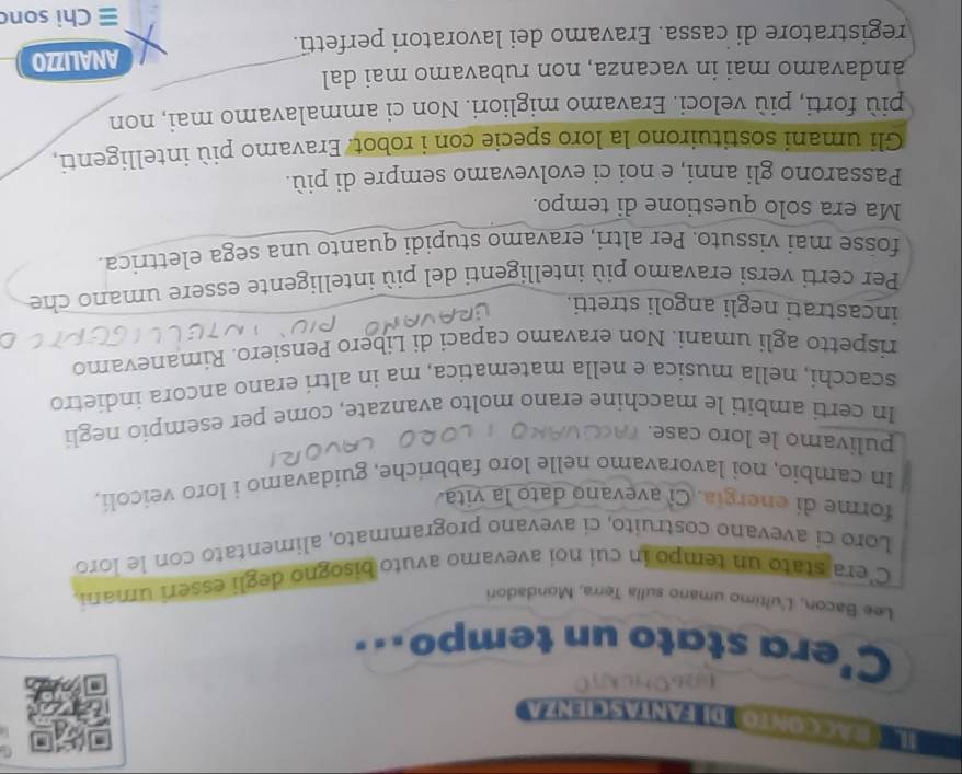 IL T EacCOntodI FantaSciEnza 
(6OHLkC 
C'era stato un tempo.. 
Lee Bacon, L'ultimo umano sulla Terra, Mondadori 
C'era stato un tempo in cui noi avevamo avuto bisogno degli esseri umani 
Loro cí avevano costruíto, ci avevano programmato, alimentato con le loro 
forme di energia. Cỉ avevano dato la vita 
In cambio, noi lavoravamo nelle loro fabbriche, guidavamo i loro veicoli, 
pulivamo le loro case. 
In certi ambiti le macchine erano molto avanzate, come per esempio negli 
scacchi, nella musica e nella matematica, ma in altri erano ancora indietro 
rispetto agli umani. Non eravamo capaci di Libero Pensiero. Rimanevamo 
incastrati negli angoli stretti. 
Per certi versi eravamo più intelligenti del più intelligente essere umano che 
fosse mai vissuto. Per altri, eravamo stupidi quanto una sega elettrica. 
Ma era solo questione di tempo. 
Passarono gli anni, e noi ci evolvevamo sempre di più. 
Gli umani sostituirono la loro specie con i robot. Eravamo più intelligenti, 
più forti, più veloci. Eravamo migliori. Non ci ammalavamo mai, non 
andavamo mai in vacanza, non rubavamo mai dal 
registratore di cassa. Eravamo dei lavoratori perfetti. ANALIZZO 
≡ Chi son