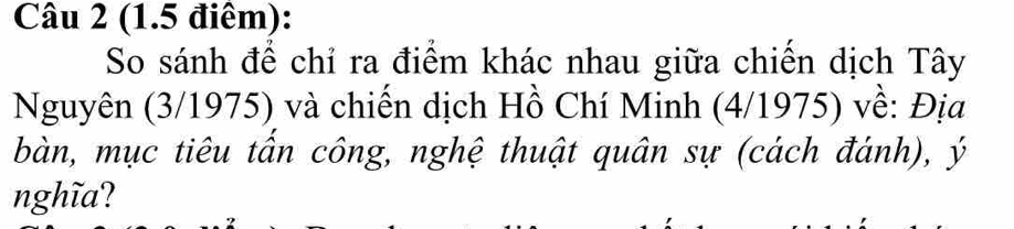 (1.5 điểm): 
So sánh để chỉ ra điểm khác nhau giữa chiến dịch Tây 
Nguyên (3/1975) và chiến dịch Hồ Chí Minh (4/1975) về: Địa 
bàn, mục tiêu tần công, nghệ thuật quân sự (cách đánh), ý 
nghĩa?