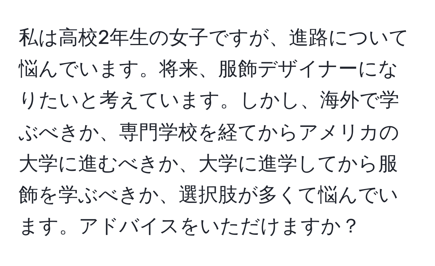 私は高校2年生の女子ですが、進路について悩んでいます。将来、服飾デザイナーになりたいと考えています。しかし、海外で学ぶべきか、専門学校を経てからアメリカの大学に進むべきか、大学に進学してから服飾を学ぶべきか、選択肢が多くて悩んでいます。アドバイスをいただけますか？