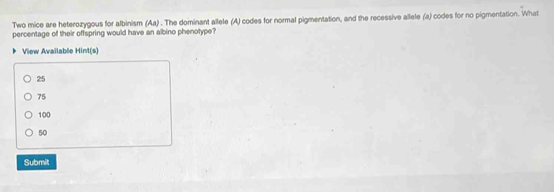 Two mice are heterozygous for albinism (Aa) . The dominant allele (A) codes for normal pigmentation, and the recessive allele (a) codes for no pigmentation. What
percentage of their offspring would have an albino phenotype?
View Available Hint(s)
25
75
100
50
Submit