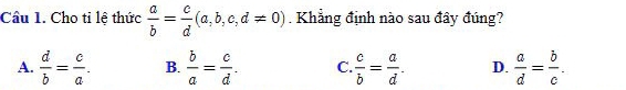 Cầu 1. Cho tỉ lệ thức  a/b = c/d (a,b,c,d!= 0). Khẳng định nào sau đây đúng?
A.  d/b = c/a . B.  b/a = c/d . C.  c/b = a/d . D.  a/d = b/c .