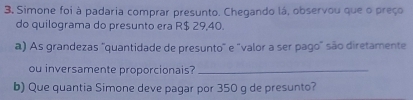 Simone foi à padaria comprar presunto. Chegando lá, observou que o preço 
do quilograma do presunto era R$ 29,40. 
a) As grandezas ''quantidade de presunto" e "valor a ser pago" são diretamente 
ou inversamente proporcionais?_ 
b) Que quantia Simone deve pagar por 350 g de presunto?