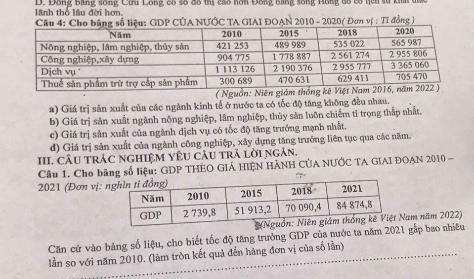 D. Đồng bằng sống Cưru Lồng có số đồ thị cao hơn Đồng bằng sống Hồng dổ có hịch sử khải thác
lãnh thổ lâu đời hơn.
Câu 4: Cho bảng số liệu: GDP CÚA NƯỚC TA GIAI ĐOAN 2010 - 2020( Đơn vị : Ti đồng)
a) Giá trị sản xuất của các ngành kinh tế ở nước ta có tốc độ tăng không đều nhau.
b) Giá trị sản xuất ngành nông nghiệp, lâm nghiệp, thủy sản luôn chiếm tỉ trọng thấp nhất.
c) Giá trị sản xuất của ngành dịch vụ có tốc độ tăng trưởng mạnh nhất.
d) Giá trị sản xuất của ngành công nghiệp, xây dựng tăng trưởng liên tục qua các năm.
III. CÂU TRÁC NGHIỆM YÊU CÂU TRả lờI NgÁn.
Câu 1. Cho bảng số liệu: GDP THÊO GIÁ HIÊN HÀNH CÚA NƯỚC TA GIAI ĐOAN 2010 -
2021 (Đơn vị: 
am năm 2022)
Căn cứ vào bảng số liệu, cho biết tốc độ tăng trưởng GDP của nước ta năm 2021 gấp bao nhiêu
lần so với năm 2010. (làm tròn kết quả đến hàng đơn vị của số lần)