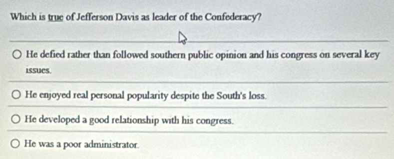 Which is true of Jefferson Davis as leader of the Confederacy?
He defied rather than followed southern public opinion and his congress on several key
issues.
He enjoyed real personal popularity despite the South's loss.
He developed a good relationship with his congress.
He was a poor administrator.