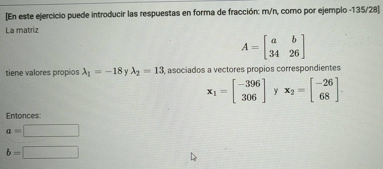 [En este ejercicio puede introducir las respuestas en forma de fracción: m/n, como por ejemplo -135/28 ] 
La matriz
A=beginbmatrix a&b 34&26endbmatrix
tiene valores propios lambda _1=-18 y lambda _2=13 , asociados a vectores propios correspondientes
x_1=beginbmatrix -396 306endbmatrix y x_2=beginbmatrix -26 68endbmatrix. 
Entonces:
a=□
b=□