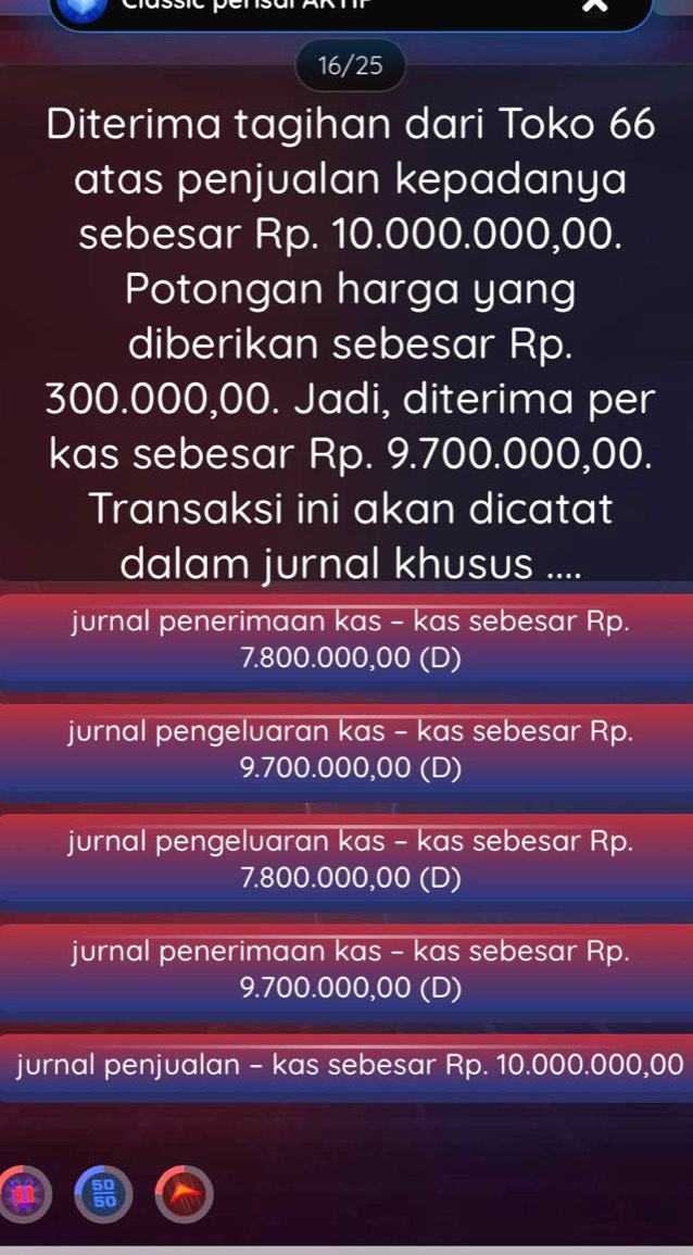 16/25
Diterima tagihan dari Toko 66
atas penjualan kepadanya
sebesar Rp. 10.000.000,00.
Potongan harga yang
diberikan sebesar Rp.
300.000,00. Jadi, diterima per
kas sebesar Rp. 9.700.000,00.
Transaksi ini akan dicatat
dalam jurnal khusus ....
jurnal penerimaan kas - kas sebesar Rp.
7.800.000,00 (D)
jurnal pengeluaran kas - kas sebesar Rp.
9. 700.000,00 (D)
jurnal pengeluaran kas - kas sebesar Rp.
7. 800.000,00 (D)
jurnal penerimaan kas - kas sebesar Rp.
9. 700.000,00 (D)
jurnal penjualan - kas sebesar Rp. 10.000.000,00