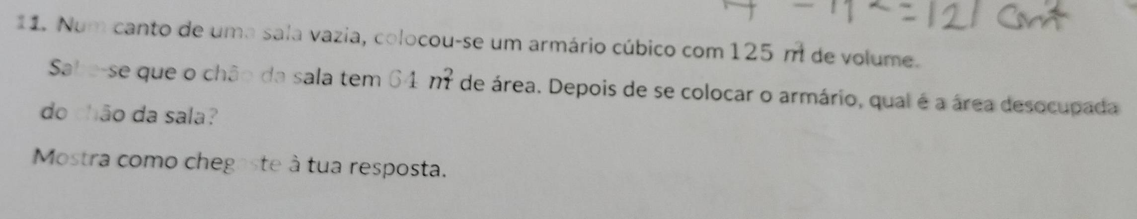 Num canto de uma sala vazia, colocou-se um armário cúbico com 125 m de volume. 
Sabe-se que o chão da sala tem 64m^2 de área. Depois de se colocar o armário, qual é a área desocupada 
do chão da sala? 
Mostra como chegaste à tua resposta.