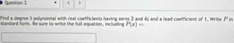 ( > 
Find a degree 3 polynomial with real coefficients having zeros 2 and 4i and a lead coefficient of 1. Write P in 
standard form. Be sure to write the full equation, including P(x)=.