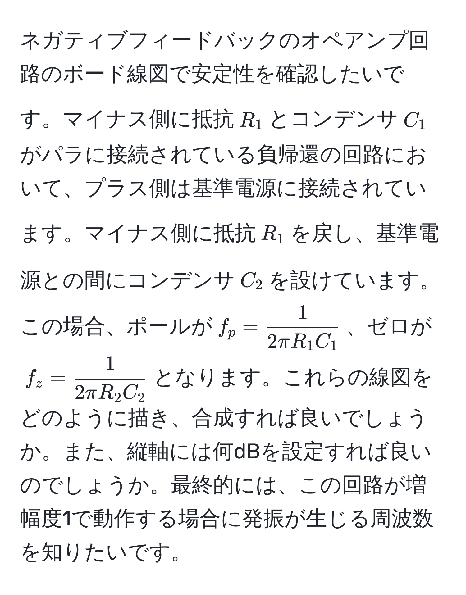 ネガティブフィードバックのオペアンプ回路のボード線図で安定性を確認したいです。マイナス側に抵抗$R_1$とコンデンサ$C_1$がパラに接続されている負帰還の回路において、プラス側は基準電源に接続されています。マイナス側に抵抗$R_1$を戻し、基準電源との間にコンデンサ$C_2$を設けています。この場合、ポールが$f_p =  1/2π R_1 C_1 $、ゼロが$f_z =  1/2π R_2 C_2 $となります。これらの線図をどのように描き、合成すれば良いでしょうか。また、縦軸には何dBを設定すれば良いのでしょうか。最終的には、この回路が増幅度1で動作する場合に発振が生じる周波数を知りたいです。