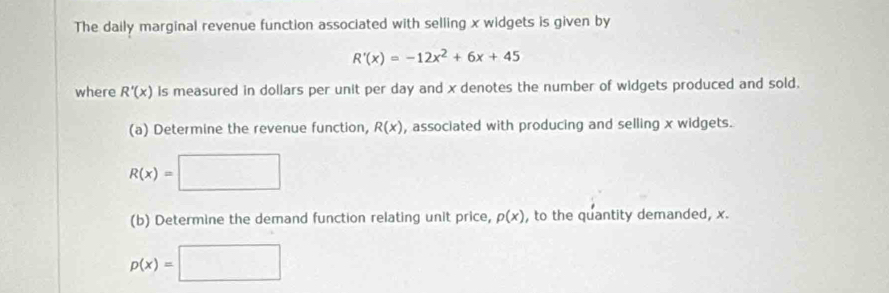 The daily marginal revenue function associated with selling x widgets is given by
R'(x)=-12x^2+6x+45
where R'(x) is measured in dollars per unit per day and x denotes the number of widgets produced and sold. 
(a) Determine the revenue function, R(x) , associated with producing and selling x widgets.
R(x)=□
(b) Determine the demand function relating unit price, p(x) , to the quantity demanded, x.
p(x)=□