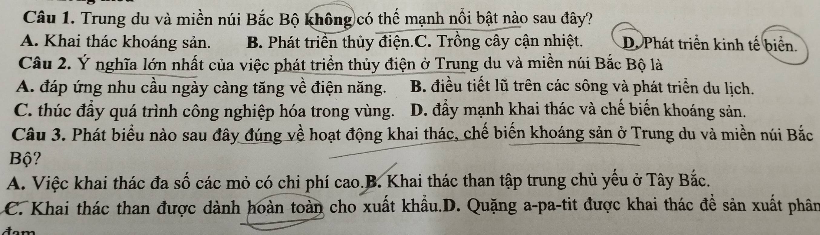 Trung du và miền núi Bắc Bộ không có thế mạnh nổi bật nào sau đây?
A. Khai thác khoáng sản. B. Phát triển thủy điện.C. Trồng cây cận nhiệt. D. Phát triển kinh tế biển.
Câu 2. Ý nghĩa lớn nhất của việc phát triển thủy điện ở Trung du và miền núi Bắc Bộ là
A. đáp ứng nhu cầu ngày càng tăng về điện năng. B. điều tiết lũ trên các sông và phát triển du lịch.
C. thúc đầy quá trình công nghiệp hóa trong vùng. D. đẩy mạnh khai thác và chế biến khoáng sản.
Câu 3. Phát biểu nào sau đây đúng về hoạt động khai thác, chế biến khoáng sản ở Trung du và miền núi Bắc
Bộ?
A. Việc khai thác đa số các mỏ có chi phí cao.B. Khai thác than tập trung chủ yếu ở Tây Bắc.
C. Khai thác than được dành hoàn toàn cho xuất khẩu.D. Quặng a-pa-tit được khai thác để sản xuất phân