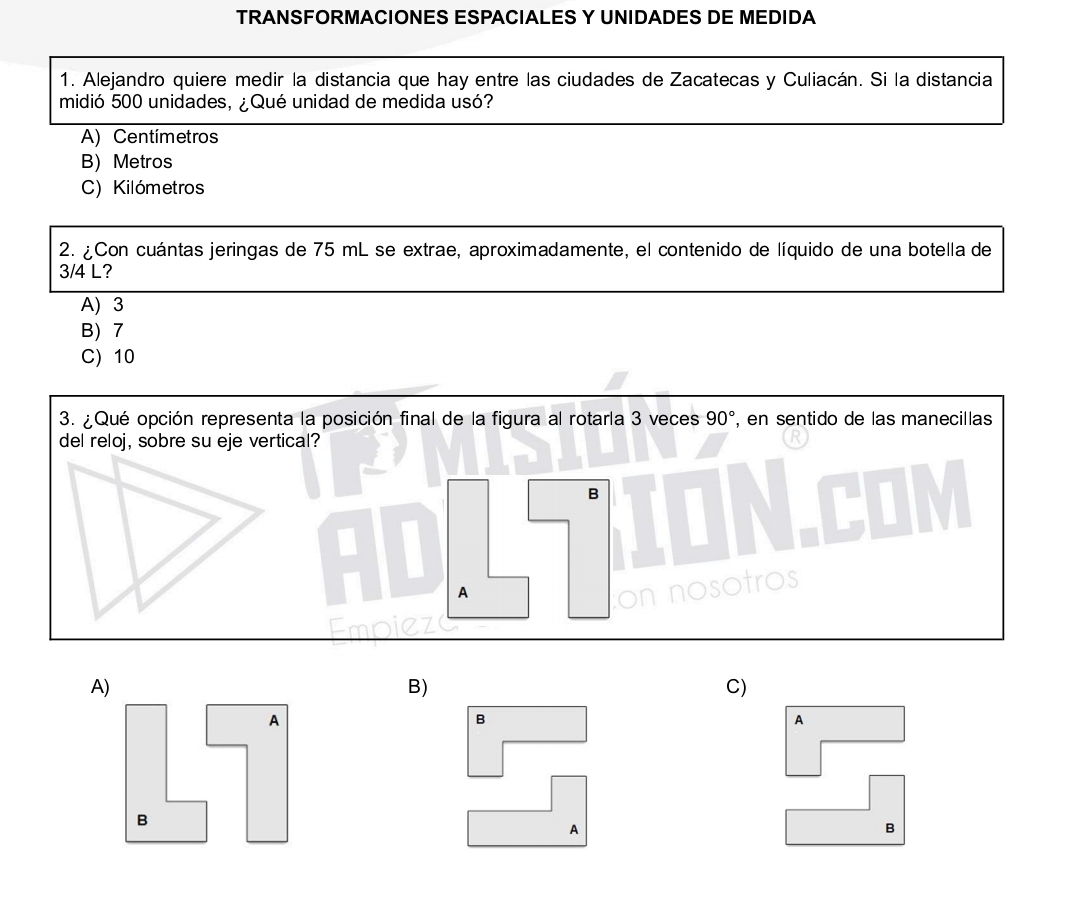 TRANSFORMACIONES ESPACIALES Y UNIDADES DE MEDIDA
1. Alejandro quiere medir la distancia que hay entre las ciudades de Zacatecas y Culiacán. Si la distancia
midió 500 unidades, ¿Qué unidad de medida usó?
A) Centímetros
B) Metros
C) Kilómetros
2. ¿Con cuántas jeringas de 75 mL se extrae, aproximadamente, el contenido de líquido de una botella de
3/4 L?
A) 3
B) 7
C) 10
3. ¿Qué opción representa la posición final de la figura al rotarla 3 veces 90° , en sentido de las manecillas
del reloj, sobre su eje vertical?
B
A
A)
B)
C)
B
A
A
B