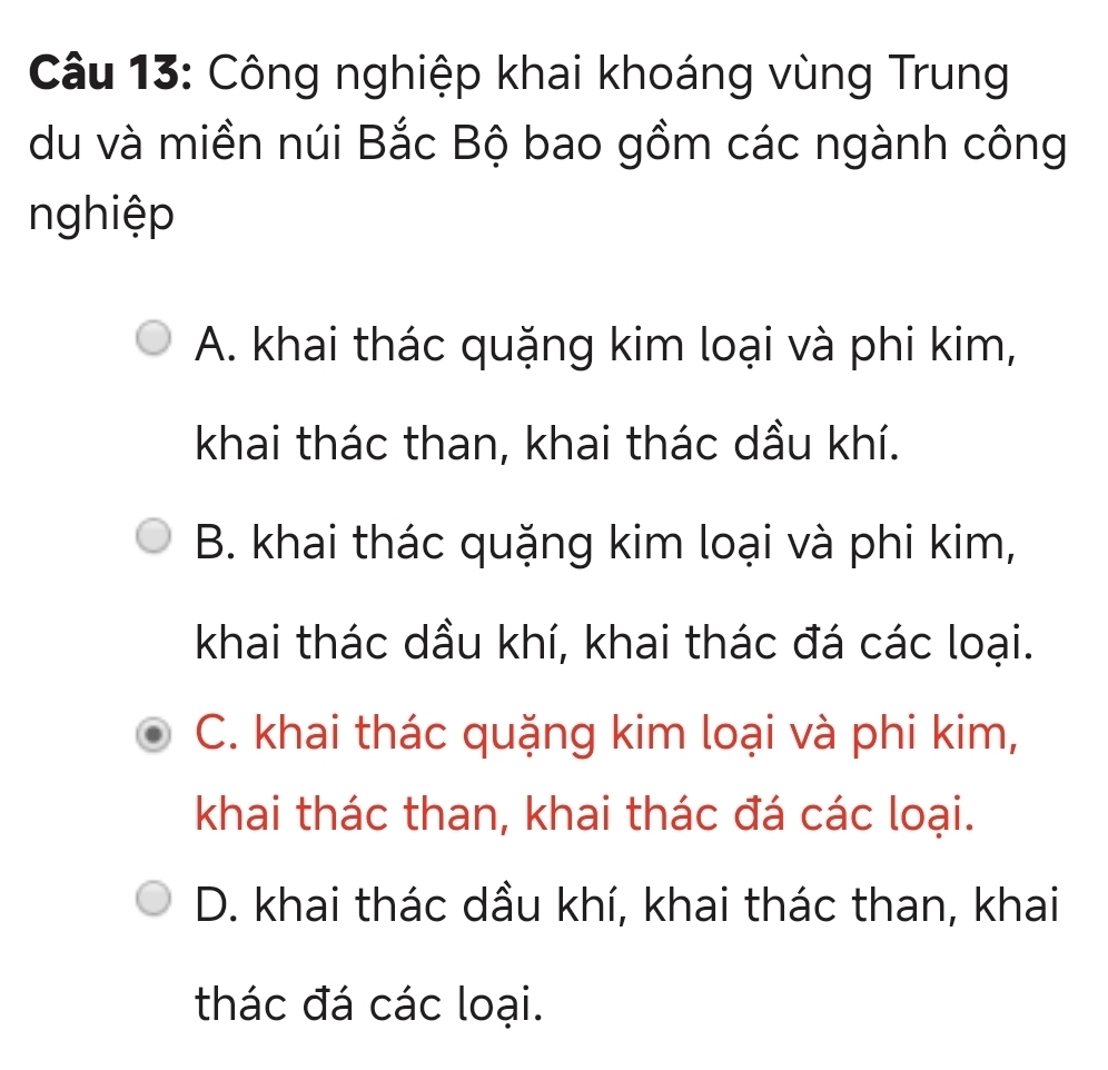 Công nghiệp khai khoáng vùng Trung
du và miền núi Bắc Bộ bao gồm các ngành công
nghiệp
A. khai thác quặng kim loại và phi kim,
khai thác than, khai thác dầu khí.
B. khai thác quặng kim loại và phi kim,
khai thác dầu khí, khai thác đá các loại.
C. khai thác quặng kim loại và phi kim,
khai thác than, khai thác đá các loại.
D. khai thác dầu khí, khai thác than, khai
thác đá các loại.