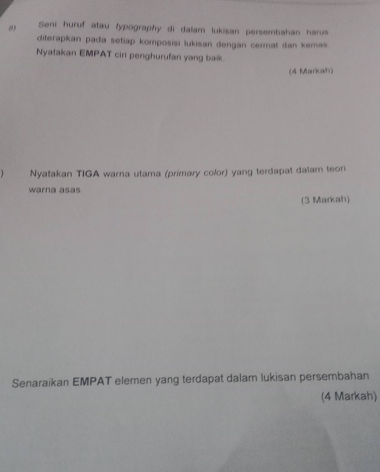 Seni huruf atau typography di dalam lukisan persembahan harus 
diterapkan pada setiap komposisi lukisan dengan cermat dan kemas 
Nyatakan EMPAT ciri penghurufan yang baik. 
(4 Markah) 
) Nyatakan TIGA warna utama (primary color) yang terdapat dalam teor 
warna asas. 
(3 Markah) 
Senaraikan EMPAT elemen yang terdapat dalam lukisan persembahan 
(4 Markah)